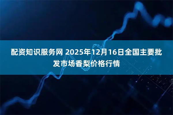 配资知识服务网 2025年12月16日全国主要批发市场香梨价格行情