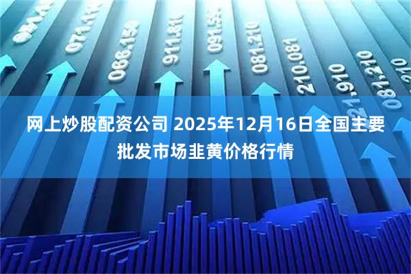 网上炒股配资公司 2025年12月16日全国主要批发市场韭黄价格行情