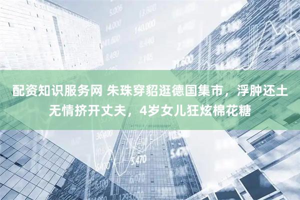 配资知识服务网 朱珠穿貂逛德国集市，浮肿还土无情挤开丈夫，4岁女儿狂炫棉花糖