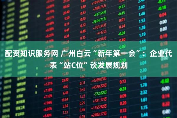 配资知识服务网 广州白云“新年第一会”：企业代表“站C位”谈发展规划