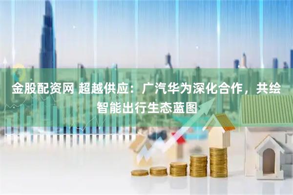 金股配资网 超越供应：广汽华为深化合作，共绘智能出行生态蓝图