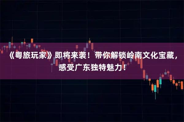 《粤旅玩家》即将来袭！带你解锁岭南文化宝藏，感受广东独特魅力！