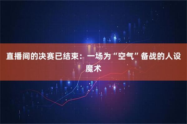 直播间的决赛已结束：一场为“空气”备战的人设魔术