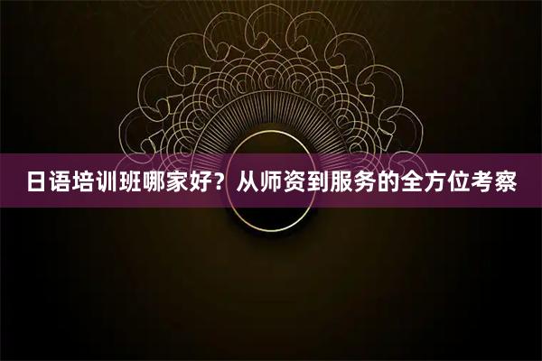 日语培训班哪家好？从师资到服务的全方位考察