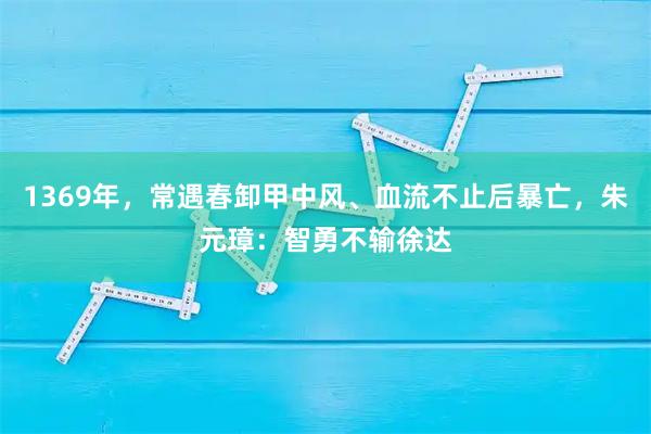 1369年，常遇春卸甲中风、血流不止后暴亡，朱元璋：智勇不输徐达