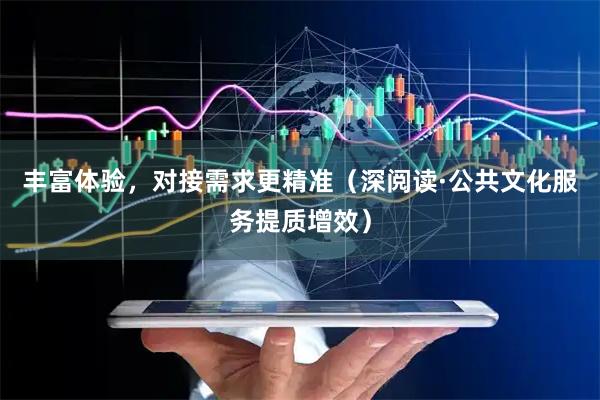 丰富体验，对接需求更精准（深阅读·公共文化服务提质增效）
