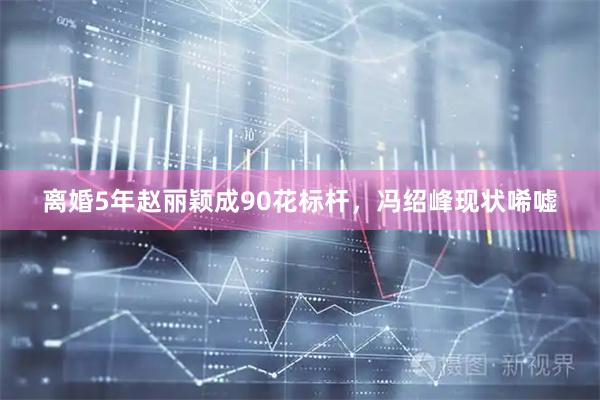 离婚5年赵丽颖成90花标杆，冯绍峰现状唏嘘