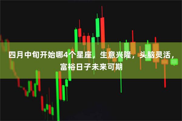 四月中旬开始哪4个星座，生意兴隆，头脑灵活，富裕日子未来可期