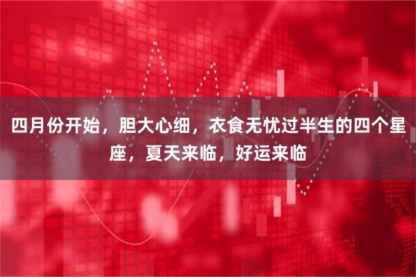 四月份开始，胆大心细，衣食无忧过半生的四个星座，夏天来临，好运来临