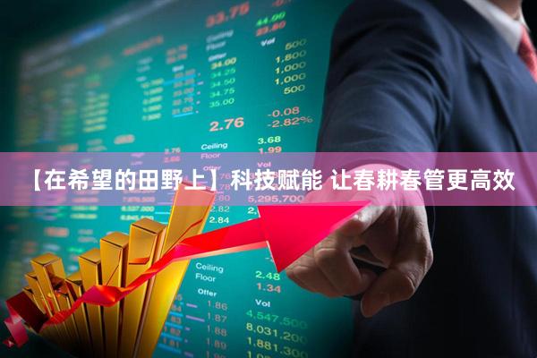 【在希望的田野上】科技赋能 让春耕春管更高效