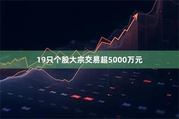 19只个股大宗交易超5000万元