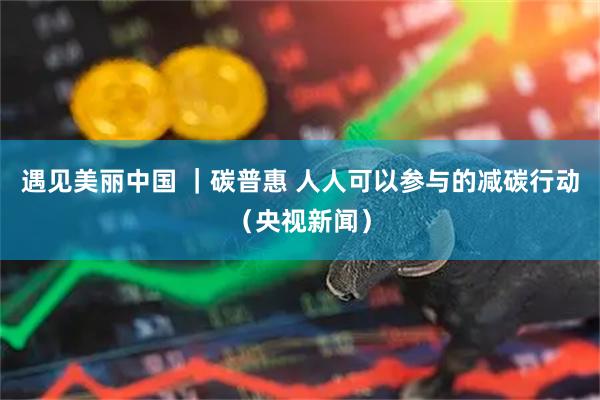 遇见美丽中国 ｜碳普惠 人人可以参与的减碳行动（央视新闻）