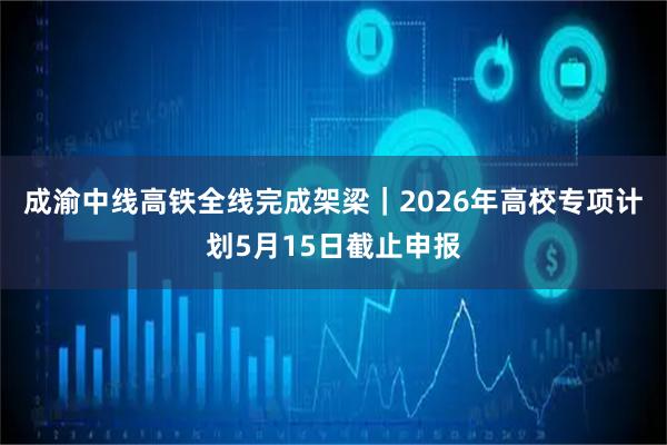 成渝中线高铁全线完成架梁｜2026年高校专项计划5月15日截止申报