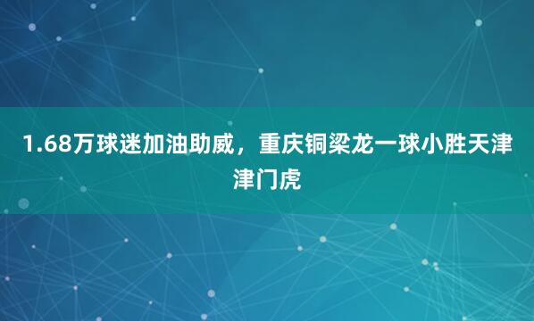 1.68万球迷加油助威，重庆铜梁龙一球小胜天津津门虎