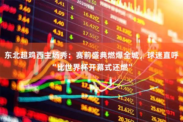 东北超鸡西主场秀：赛前盛典燃爆全城，球迷直呼“比世界杯开幕式还燃”