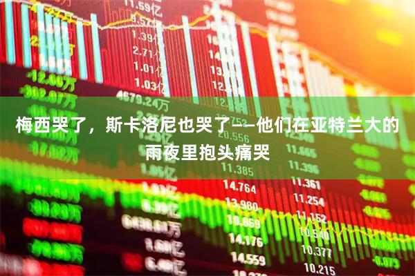 梅西哭了，斯卡洛尼也哭了——他们在亚特兰大的雨夜里抱头痛哭