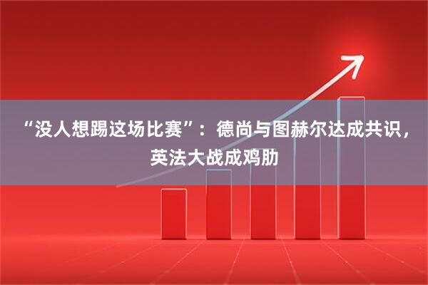 “没人想踢这场比赛”：德尚与图赫尔达成共识，英法大战成鸡肋